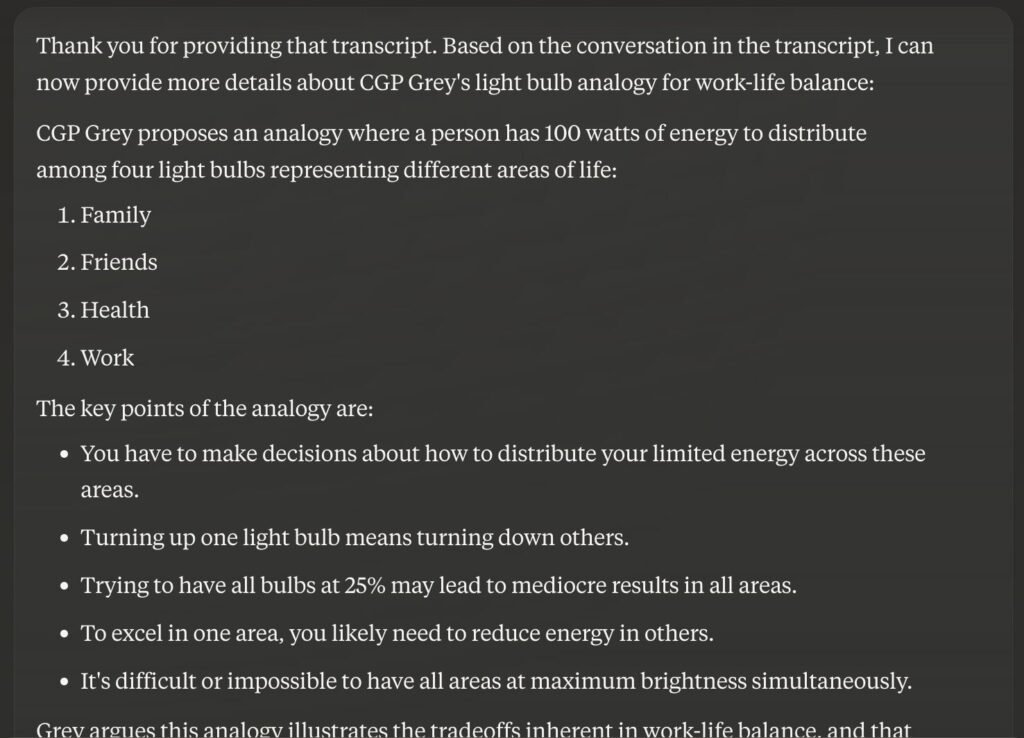 A Claude response that reads:

Thank you for providing that transcript. Based on the conversation in the transcript, I can now provide more details about CGP Grey's light bulb analogy for work-life balance:

CGP Grey proposes an analogy where a person has 100 watts of energy to distribute among four light bulbs representing different areas of life:

Family
Friends
Health
Work
The key points of the analogy are:

You have to make decisions about how to distribute your limited energy across these areas.
Turning up one light bulb means turning down others.
Trying to have all bulbs at 25% may lead to mediocre results in all areas.
To excel in one area, you likely need to reduce energy in others.
It's difficult or impossible to have all areas at maximum brightness simultaneously.
Grey argues this analogy illustrates the tradeoffs inherent in work-life balance, and that..."